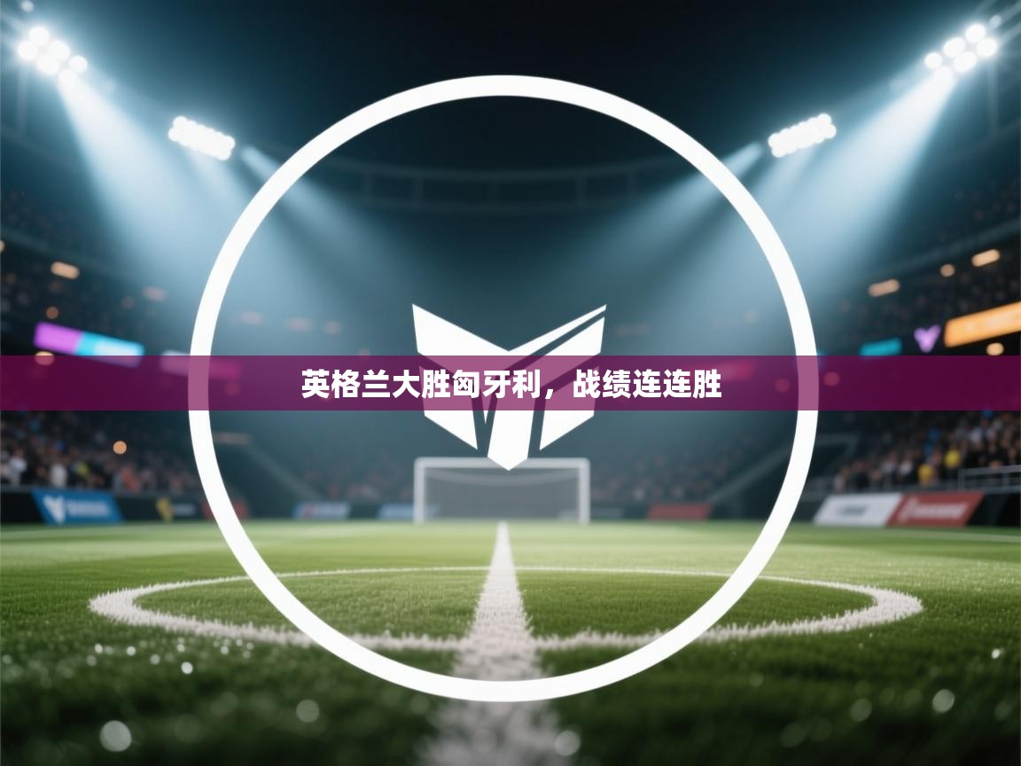 英格兰大胜匈牙利,战绩连连胜 英格兰大胜匈牙利,战绩连连胜